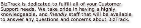 BizTrack is dedicated to fulfill all of your Customer Support needs. We take pride in having a highly knowledgeable, and friendly staff that will be available to answer any questions and concerns about BizTrack.